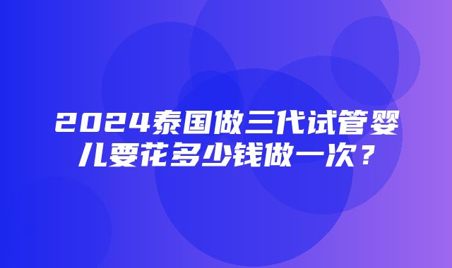 2024泰国做三代试管婴儿要花多少钱做一次？