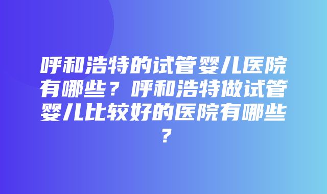 呼和浩特的试管婴儿医院有哪些？呼和浩特做试管婴儿比较好的医院有哪些？