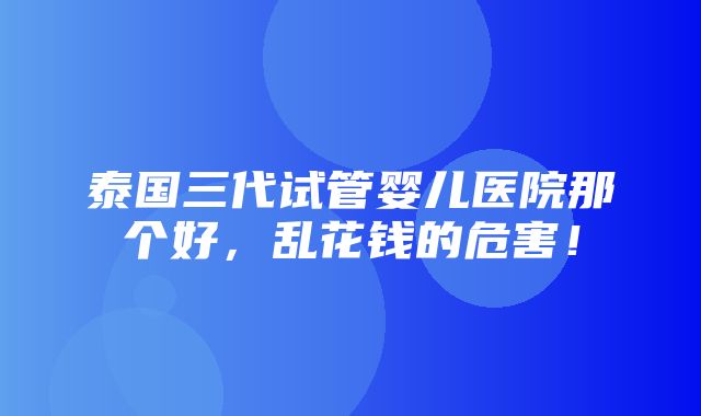 泰国三代试管婴儿医院那个好，乱花钱的危害！