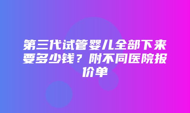 第三代试管婴儿全部下来要多少钱？附不同医院报价单