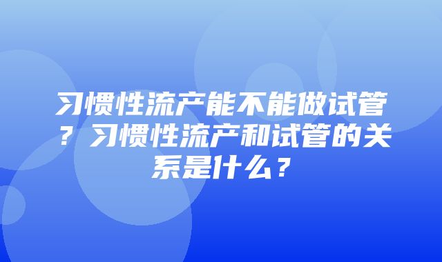 习惯性流产能不能做试管？习惯性流产和试管的关系是什么？