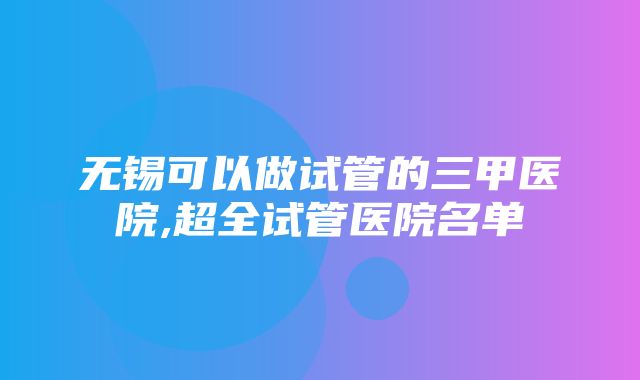 无锡可以做试管的三甲医院,超全试管医院名单