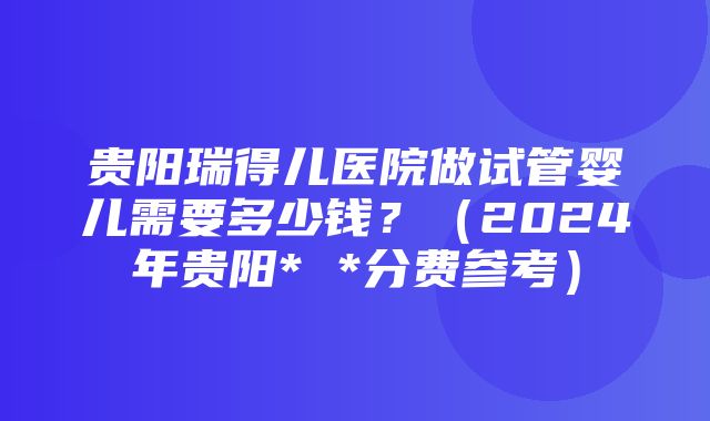 贵阳瑞得儿医院做试管婴儿需要多少钱？（2024年贵阳* *分费参考）