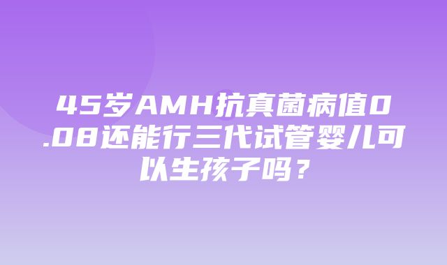 45岁AMH抗真菌病值0.08还能行三代试管婴儿可以生孩子吗？