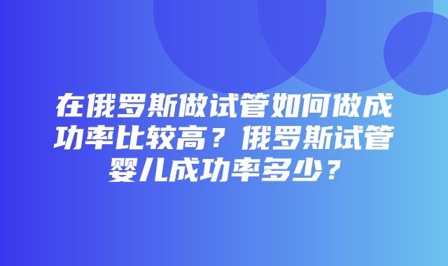 在俄罗斯做试管如何做成功率比较高？俄罗斯试管婴儿成功率多少？