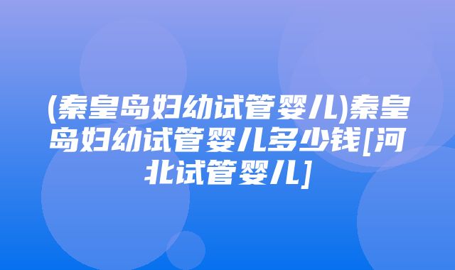 (秦皇岛妇幼试管婴儿)秦皇岛妇幼试管婴儿多少钱[河北试管婴儿]