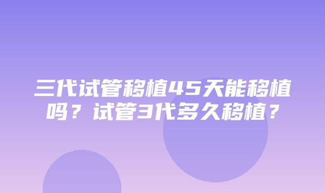 三代试管移植45天能移植吗？试管3代多久移植？