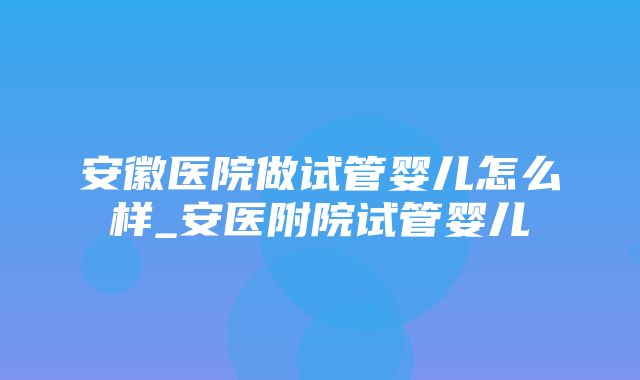 安徽医院做试管婴儿怎么样_安医附院试管婴儿