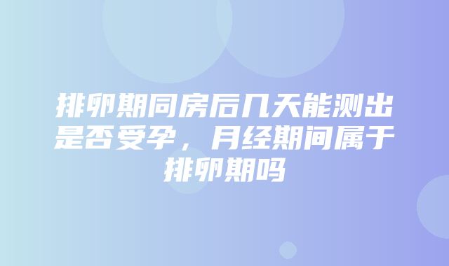 排卵期同房后几天能测出是否受孕，月经期间属于排卵期吗