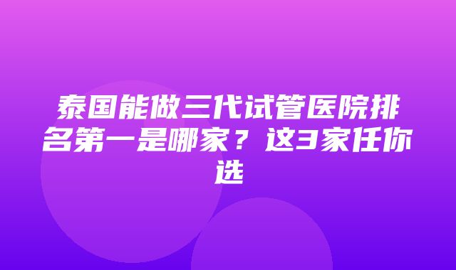 泰国能做三代试管医院排名第一是哪家？这3家任你选