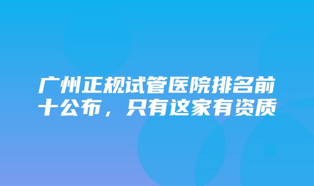 广州正规试管医院排名前十公布，只有这家有资质