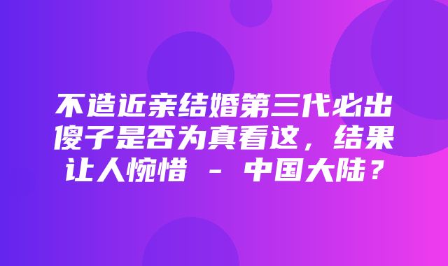 不造近亲结婚第三代必出傻子是否为真看这，结果让人惋惜 - 中国大陆？