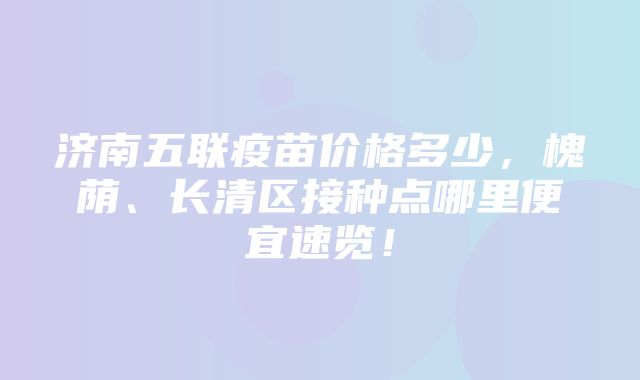 济南五联疫苗价格多少，槐荫、长清区接种点哪里便宜速览！