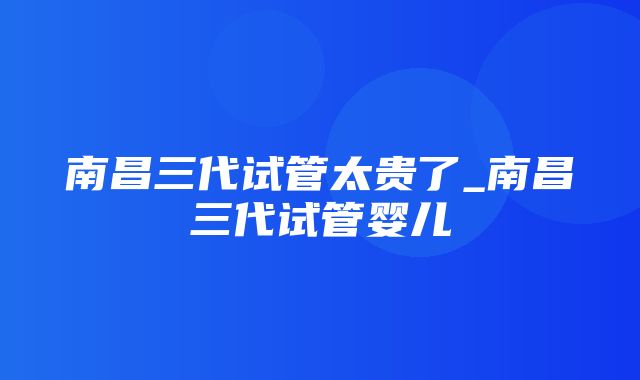 南昌三代试管太贵了_南昌三代试管婴儿