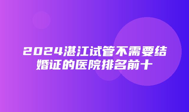 2024湛江试管不需要结婚证的医院排名前十