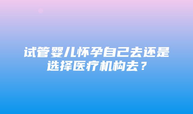 试管婴儿怀孕自己去还是选择医疗机构去？