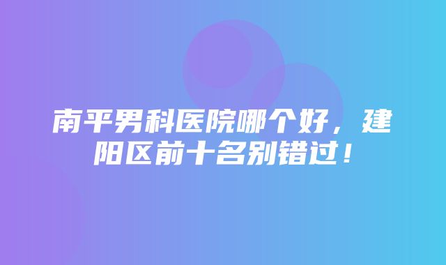 南平男科医院哪个好，建阳区前十名别错过！