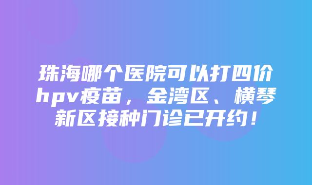 珠海哪个医院可以打四价hpv疫苗，金湾区、横琴新区接种门诊已开约！