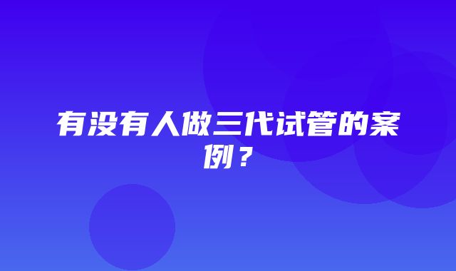 有没有人做三代试管的案例？