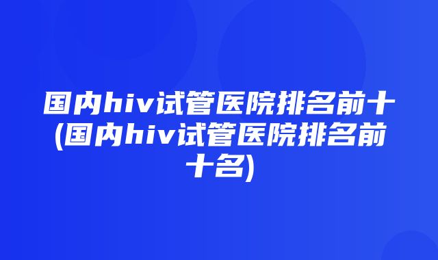 国内hiv试管医院排名前十(国内hiv试管医院排名前十名)