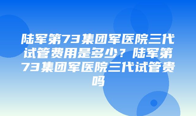 陆军第73集团军医院三代试管费用是多少？陆军第73集团军医院三代试管贵吗