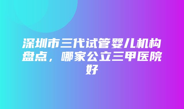 深圳市三代试管婴儿机构盘点，哪家公立三甲医院好