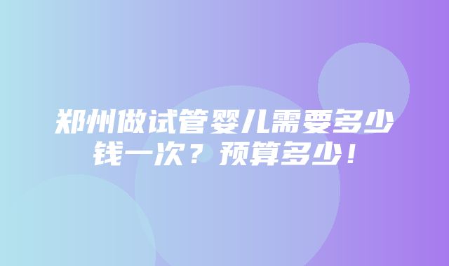 郑州做试管婴儿需要多少钱一次？预算多少！