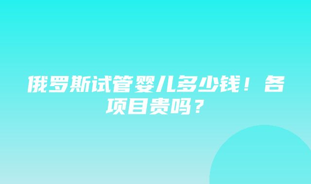 俄罗斯试管婴儿多少钱！各项目贵吗？