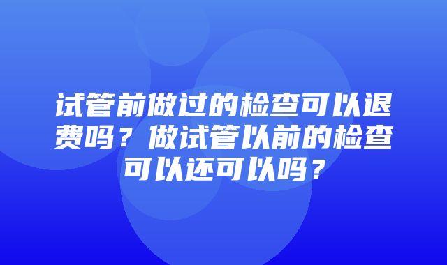 试管前做过的检查可以退费吗？做试管以前的检查可以还可以吗？