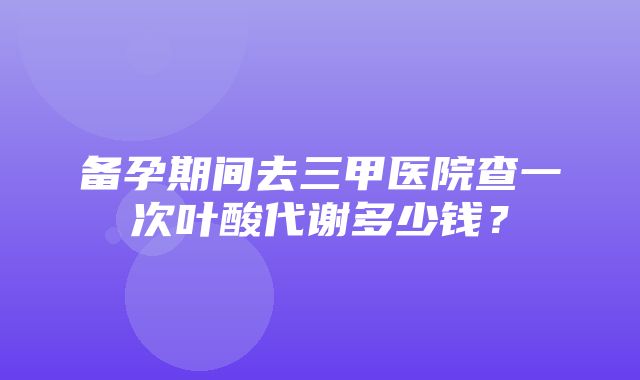 备孕期间去三甲医院查一次叶酸代谢多少钱？