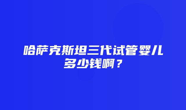 哈萨克斯坦三代试管婴儿多少钱啊？