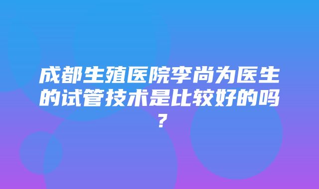 成都生殖医院李尚为医生的试管技术是比较好的吗？