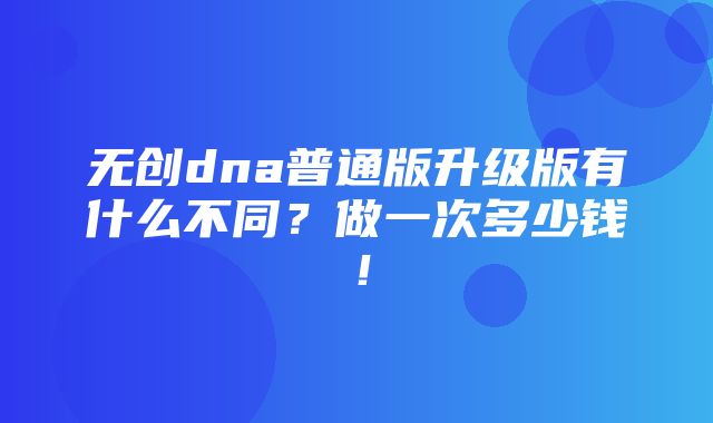 无创dna普通版升级版有什么不同？做一次多少钱！