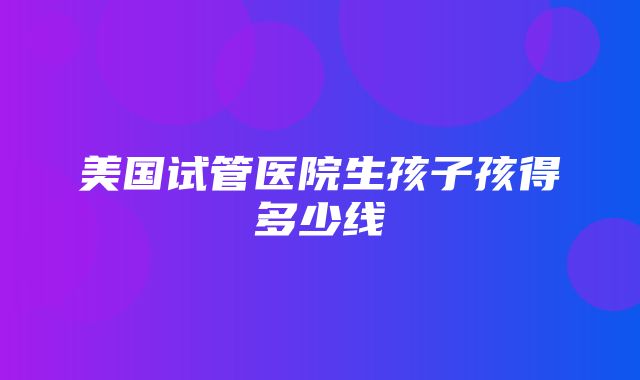 美国试管医院生孩子孩得多少线