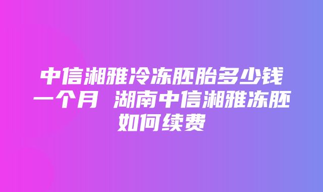 中信湘雅冷冻胚胎多少钱一个月 湖南中信湘雅冻胚如何续费