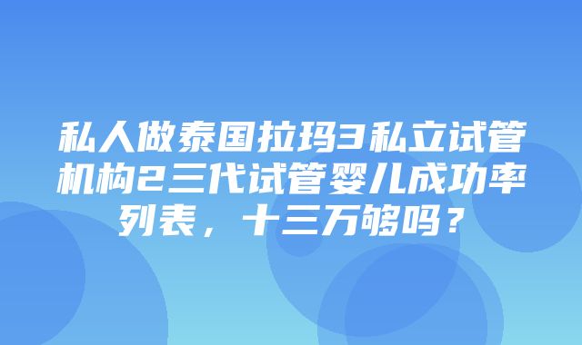 私人做泰国拉玛3私立试管机构2三代试管婴儿成功率列表，十三万够吗？