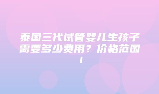 泰国三代试管婴儿生孩子需要多少费用？价格范围！