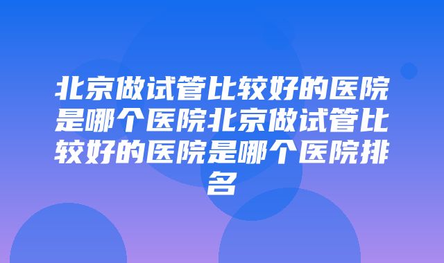 北京做试管比较好的医院是哪个医院北京做试管比较好的医院是哪个医院排名