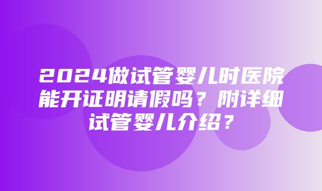 2024做试管婴儿时医院能开证明请假吗？附详细试管婴儿介绍？