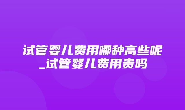 试管婴儿费用哪种高些呢_试管婴儿费用贵吗