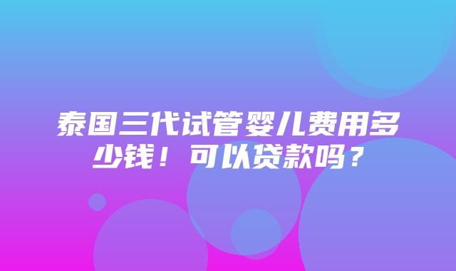 泰国三代试管婴儿费用多少钱！可以贷款吗？