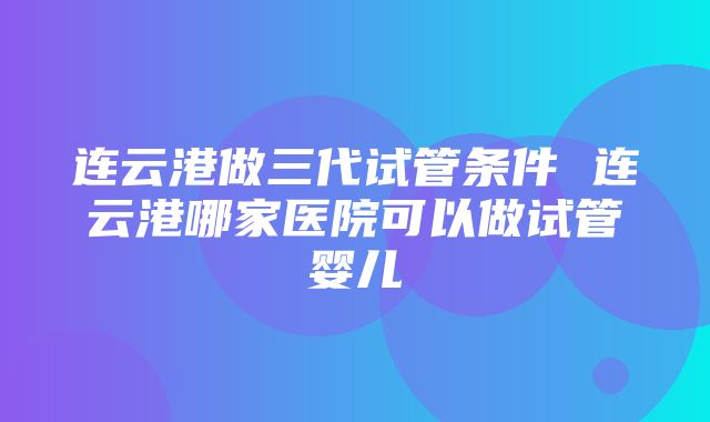 连云港做三代试管条件 连云港哪家医院可以做试管婴儿