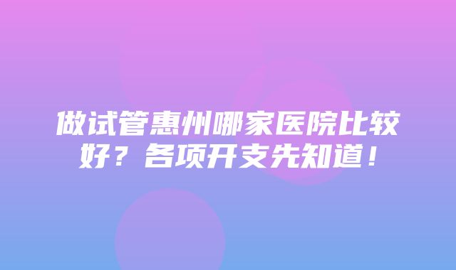 做试管惠州哪家医院比较好？各项开支先知道！