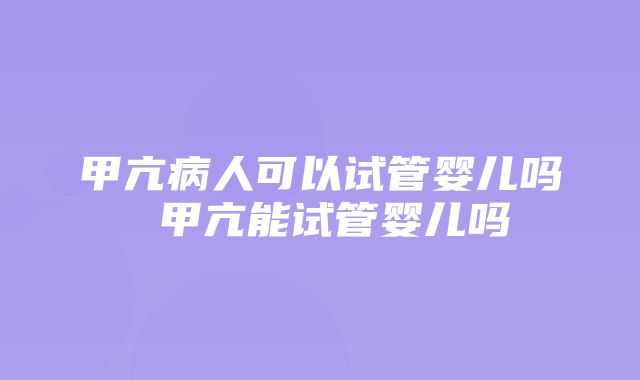 甲亢病人可以试管婴儿吗 甲亢能试管婴儿吗