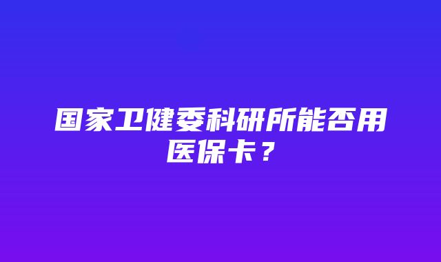 国家卫健委科研所能否用医保卡？