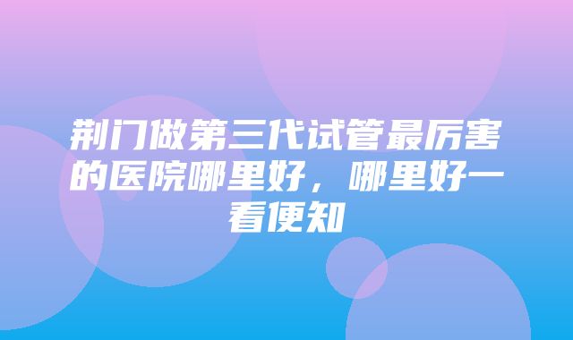 荆门做第三代试管最厉害的医院哪里好，哪里好一看便知