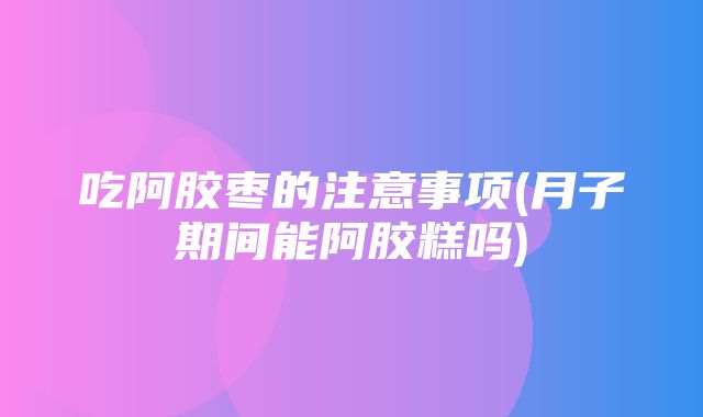 吃阿胶枣的注意事项(月子期间能阿胶糕吗)