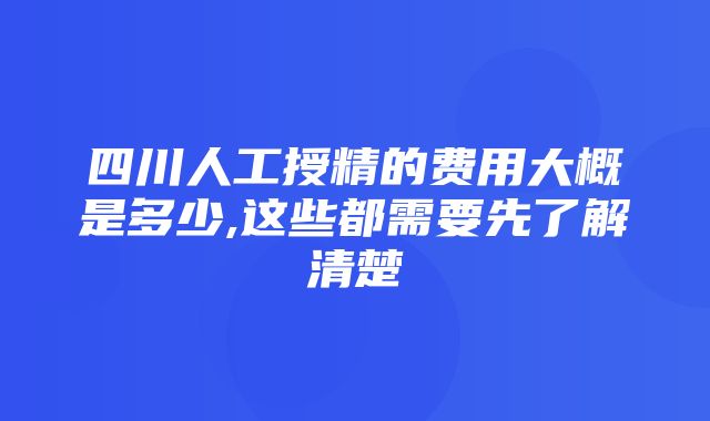 四川人工授精的费用大概是多少,这些都需要先了解清楚