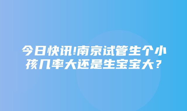 今日快讯!南京试管生个小孩几率大还是生宝宝大？