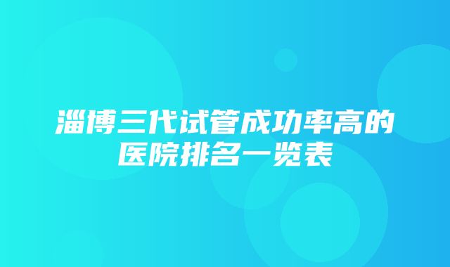 淄博三代试管成功率高的医院排名一览表